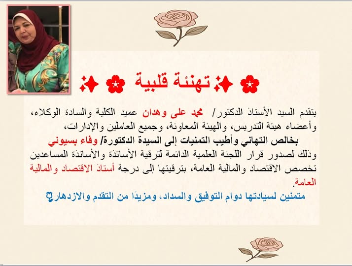 يتقدم السيد الأستاذ الدكتور/  محمد على وهدان عميد الكلية والسادة الوكلاء، وأعضاء هيئة التدريس، والهيئة المعاونة، وجميع العاملين والإدارات، بخالص التهاني وأطيب التمنيات إلى السيدة الدكتورة/ وفاء بسيوني وذلك لصدور قرار اللجنة العلمية الدائمة لترقية الأساتذة والأساتذة المساعدين – تخصص الاقتصاد والمالية العامة، بترقيتها إلى درجة أستاذ الاقتصاد والمالية العامة. متمنين لسيادتها دوام التوفيق والسداد، ومزيدًا من التقدم والازدهار. 🌹